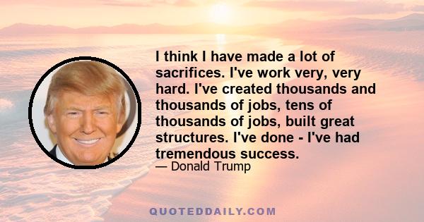 I think I have made a lot of sacrifices. I've work very, very hard. I've created thousands and thousands of jobs, tens of thousands of jobs, built great structures. I've done - I've had tremendous success.