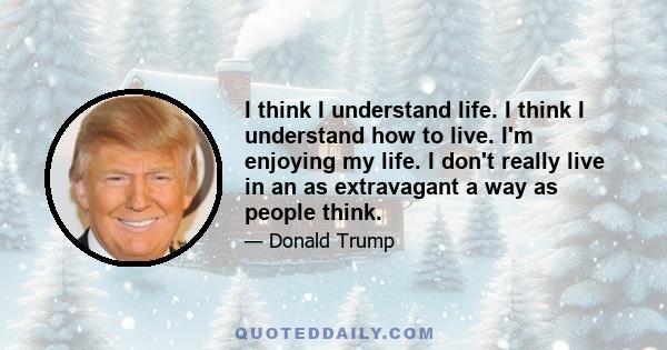 I think I understand life. I think I understand how to live. I'm enjoying my life. I don't really live in an as extravagant a way as people think.