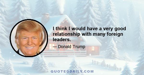 I think I would have a very good relationship with many foreign leaders.