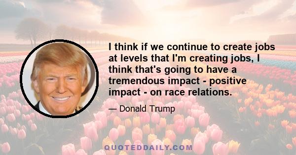 I think if we continue to create jobs at levels that I'm creating jobs, I think that's going to have a tremendous impact - positive impact - on race relations.