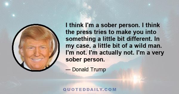 I think I'm a sober person. I think the press tries to make you into something a little bit different. In my case, a little bit of a wild man. I'm not. I'm actually not. I'm a very sober person.