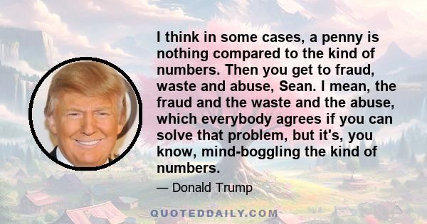 I think in some cases, a penny is nothing compared to the kind of numbers. Then you get to fraud, waste and abuse, Sean. I mean, the fraud and the waste and the abuse, which everybody agrees if you can solve that