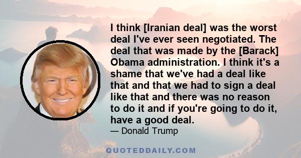 I think [Iranian deal] was the worst deal I've ever seen negotiated. The deal that was made by the [Barack] Obama administration. I think it's a shame that we've had a deal like that and that we had to sign a deal like