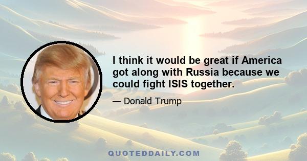 I think it would be great if America got along with Russia because we could fight ISIS together.