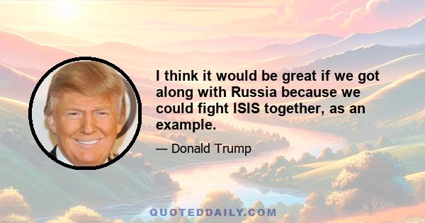 I think it would be great if we got along with Russia because we could fight ISIS together, as an example.