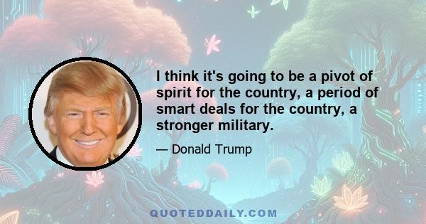 I think it's going to be a pivot of spirit for the country, a period of smart deals for the country, a stronger military.