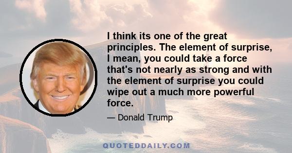 I think its one of the great principles. The element of surprise, I mean, you could take a force that's not nearly as strong and with the element of surprise you could wipe out a much more powerful force.