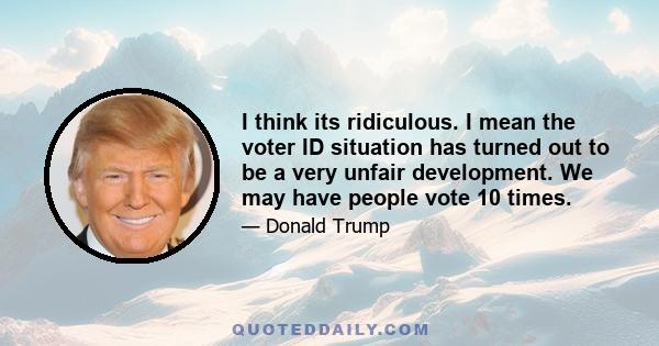 I think its ridiculous. I mean the voter ID situation has turned out to be a very unfair development. We may have people vote 10 times.