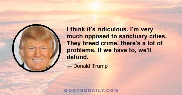 I think it's ridiculous. I'm very much opposed to sanctuary cities. They breed crime, there's a lot of problems. If we have to, we'll defund.