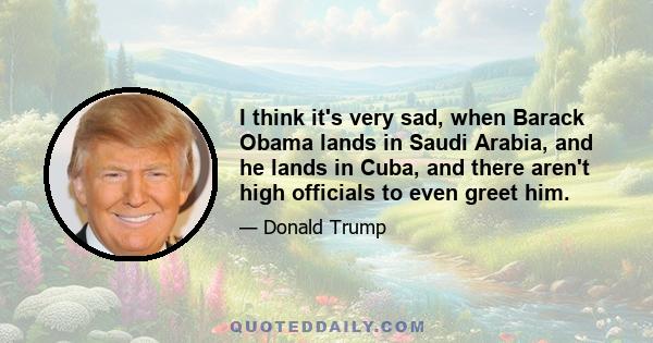 I think it's very sad, when Barack Obama lands in Saudi Arabia, and he lands in Cuba, and there aren't high officials to even greet him.