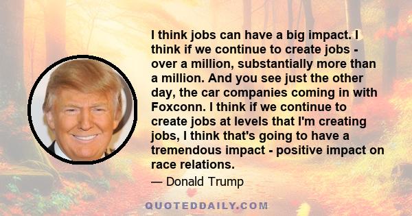 I think jobs can have a big impact. I think if we continue to create jobs - over a million, substantially more than a million. And you see just the other day, the car companies coming in with Foxconn. I think if we