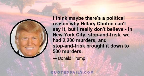 I think maybe there's a political reason why Hillary Clinton can't say it, but I really don't believe - in New York City, stop-and-frisk, we had 2,200 murders, and stop-and-frisk brought it down to 500 murders.