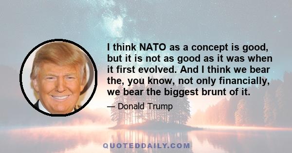 I think NATO as a concept is good, but it is not as good as it was when it first evolved. And I think we bear the, you know, not only financially, we bear the biggest brunt of it.