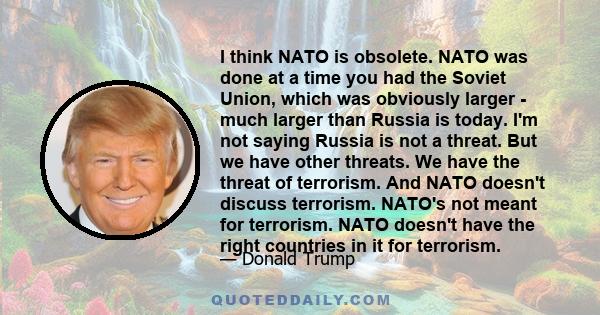 I think NATO is obsolete. NATO was done at a time you had the Soviet Union, which was obviously larger - much larger than Russia is today. I'm not saying Russia is not a threat. But we have other threats. We have the