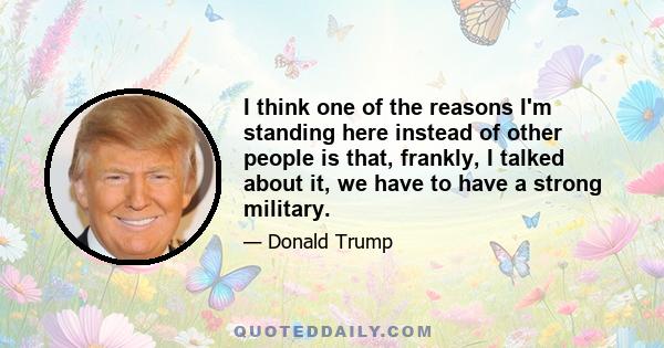 I think one of the reasons I'm standing here instead of other people is that, frankly, I talked about it, we have to have a strong military.