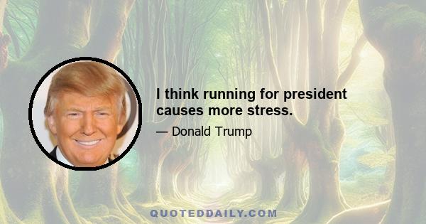 I think running for president causes more stress.