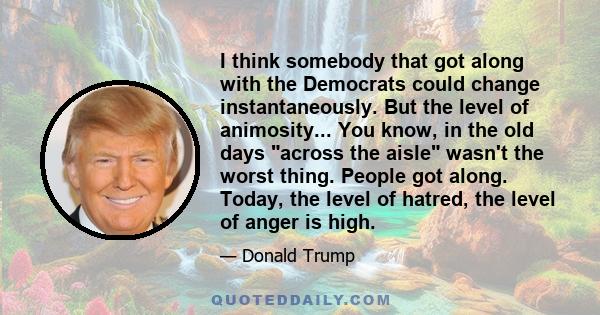 I think somebody that got along with the Democrats could change instantaneously. But the level of animosity... You know, in the old days across the aisle wasn't the worst thing. People got along. Today, the level of