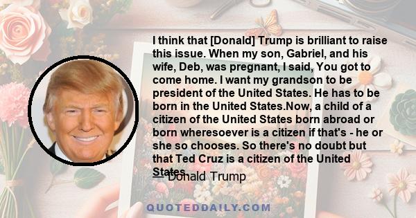 I think that [Donald] Trump is brilliant to raise this issue. When my son, Gabriel, and his wife, Deb, was pregnant, I said, You got to come home. I want my grandson to be president of the United States. He has to be