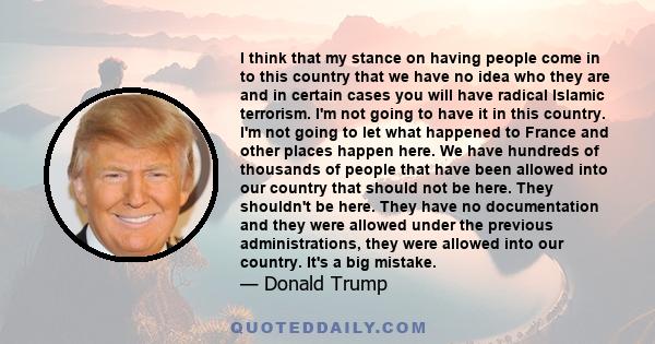 I think that my stance on having people come in to this country that we have no idea who they are and in certain cases you will have radical Islamic terrorism. I'm not going to have it in this country. I'm not going to