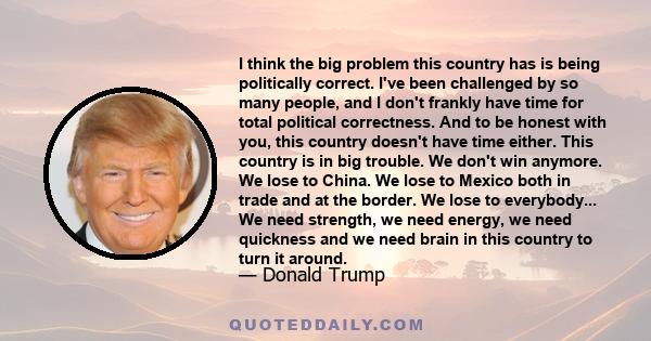 I think the big problem this country has is being politically correct. I've been challenged by so many people, and I don't frankly have time for total political correctness. And to be honest with you, this country