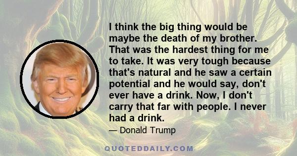 I think the big thing would be maybe the death of my brother. That was the hardest thing for me to take. It was very tough because that's natural and he saw a certain potential and he would say, don't ever have a drink. 