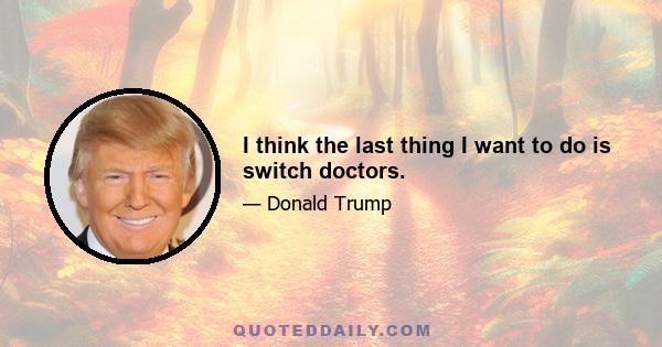 I think the last thing I want to do is switch doctors.