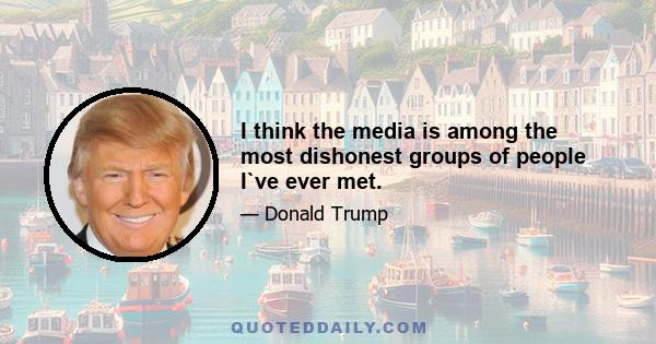 I think the media is among the most dishonest groups of people I`ve ever met.