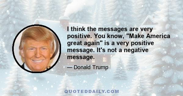 I think the messages are very positive. You know, Make America great again is a very positive message. It's not a negative message.