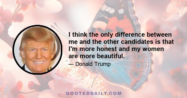 I think the only difference between me and the other candidates is that I'm more honest and my women are more beautiful.