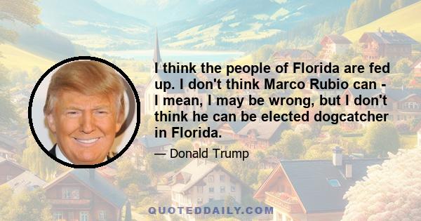 I think the people of Florida are fed up. I don't think Marco Rubio can - I mean, I may be wrong, but I don't think he can be elected dogcatcher in Florida.