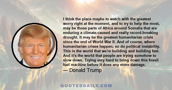 I think the place maybe to watch with the greatest worry right at the moment, and to try to help the most, may be those parts of Africa around Somalia that are enduring a climate-caused and really record-breaking