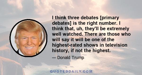 I think three debates [primary debates] is the right number. I think that, uh, they'll be extremely well watched. There are those who will say it will be one of the highest-rated shows in television history, if not the