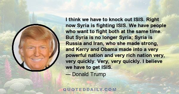 I think we have to knock out ISIS. Right now Syria is fighting ISIS. We have people who want to fight both at the same time. But Syria is no longer Syria; Syria is Russia and Iran, who she made strong, and Kerry and