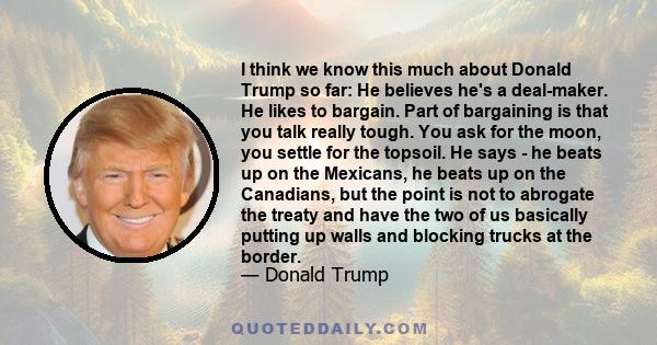 I think we know this much about Donald Trump so far: He believes he's a deal-maker. He likes to bargain. Part of bargaining is that you talk really tough. You ask for the moon, you settle for the topsoil. He says - he