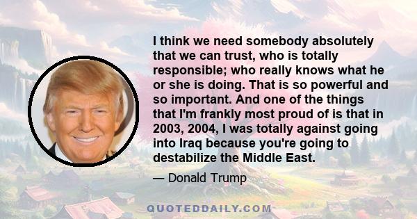 I think we need somebody absolutely that we can trust, who is totally responsible; who really knows what he or she is doing. That is so powerful and so important. And one of the things that I'm frankly most proud of is