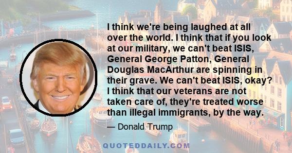 I think we're being laughed at all over the world. I think that if you look at our military, we can't beat ISIS, General George Patton, General Douglas MacArthur are spinning in their grave. We can't beat ISIS, okay? I