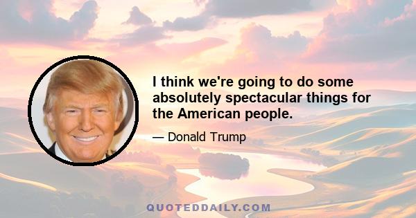 I think we're going to do some absolutely spectacular things for the American people.