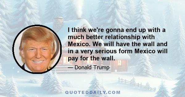 I think we're gonna end up with a much better relationship with Mexico. We will have the wall and in a very serious form Mexico will pay for the wall.