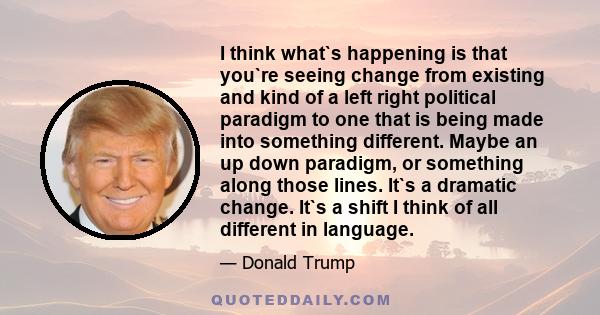 I think what`s happening is that you`re seeing change from existing and kind of a left right political paradigm to one that is being made into something different. Maybe an up down paradigm, or something along those