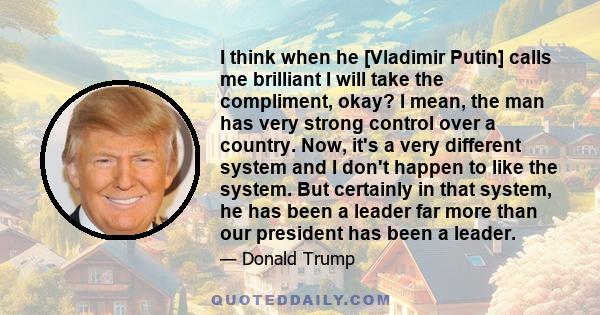 I think when he [Vladimir Putin] calls me brilliant I will take the compliment, okay? I mean, the man has very strong control over a country. Now, it's a very different system and I don't happen to like the system. But