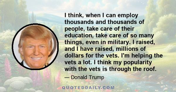 I think, when I can employ thousands and thousands of people, take care of their education, take care of so many things, even in military. I raised, and I have raised, millions of dollars for the vets. I'm helping the