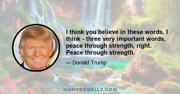 I think you believe in these words, I think - three very important words, peace through strength, right. Peace through strength.