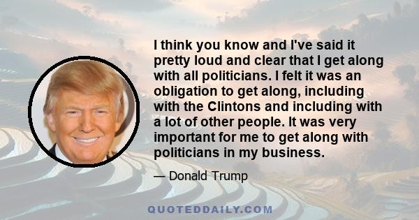 I think you know and I've said it pretty loud and clear that I get along with all politicians. I felt it was an obligation to get along, including with the Clintons and including with a lot of other people. It was very