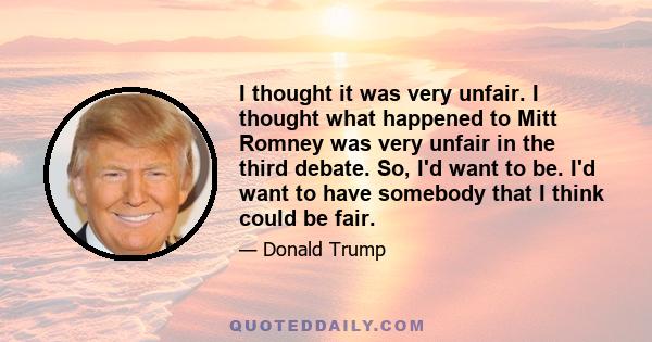 I thought it was very unfair. I thought what happened to Mitt Romney was very unfair in the third debate. So, I'd want to be. I'd want to have somebody that I think could be fair.