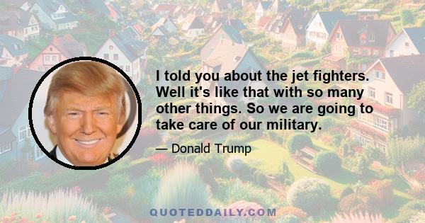 I told you about the jet fighters. Well it's like that with so many other things. So we are going to take care of our military.