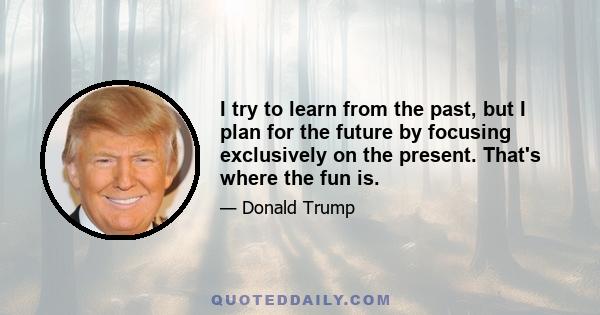 I try to learn from the past, but I plan for the future by focusing exclusively on the present. That's where the fun is.