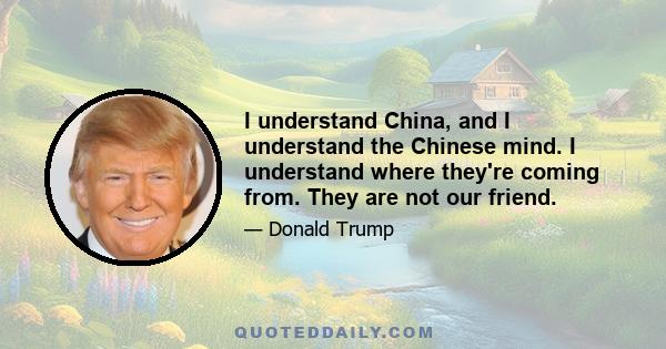 I understand China, and I understand the Chinese mind. I understand where they're coming from. They are not our friend.