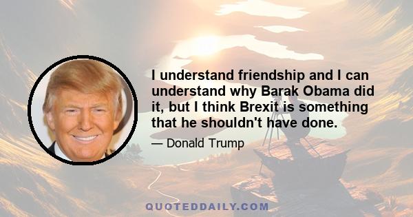 I understand friendship and I can understand why Barak Obama did it, but I think Brexit is something that he shouldn't have done.