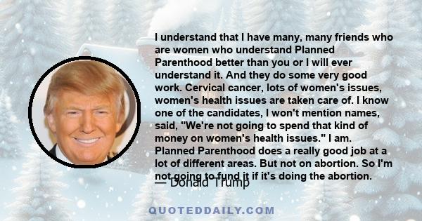 I understand that I have many, many friends who are women who understand Planned Parenthood better than you or I will ever understand it. And they do some very good work. Cervical cancer, lots of women's issues, women's 