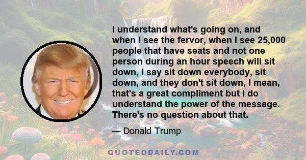 I understand what's going on, and when I see the fervor, when I see 25,000 people that have seats and not one person during an hour speech will sit down, I say sit down everybody, sit down, and they don't sit down, I